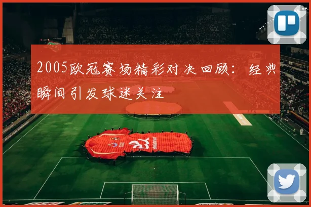2005欧冠赛场精彩对决回顾：经典瞬间引发球迷关注