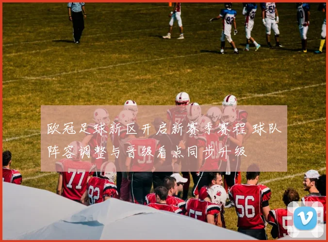 欧冠足球新区开启新赛季赛程 球队阵容调整与晋级看点同步升级