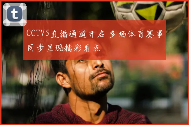 CCTV5直播通道开启 多场体育赛事同步呈现精彩看点