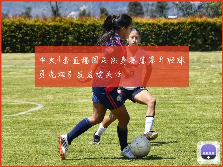 中央4套直播国足热身赛落幕年轻球员亮相引发后续关注