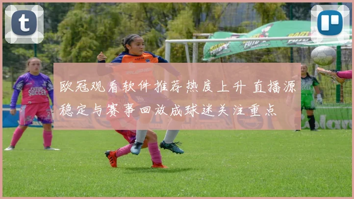 欧冠观看软件推荐热度上升 直播源稳定与赛事回放成球迷关注重点