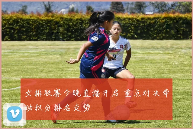 女排联赛今晚直播开启 重点对决牵动积分排名走势