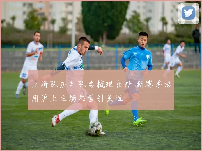 上海队历年队名梳理出炉 新赛季沿用沪上主场元素引关注