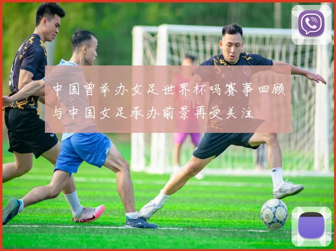 中国曾举办女足世界杯吗赛事回顾与中国女足承办前景再受关注