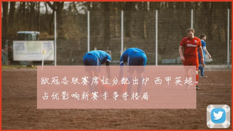欧冠各联赛席位分配出炉 西甲英超占优影响新赛季争夺格局