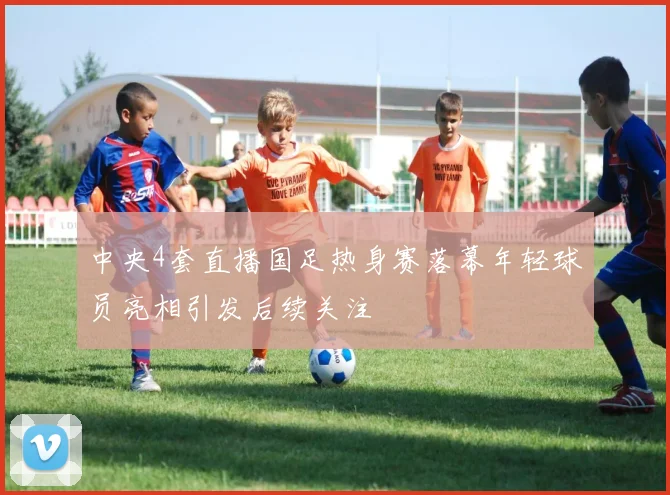 中央4套直播国足热身赛落幕年轻球员亮相引发后续关注