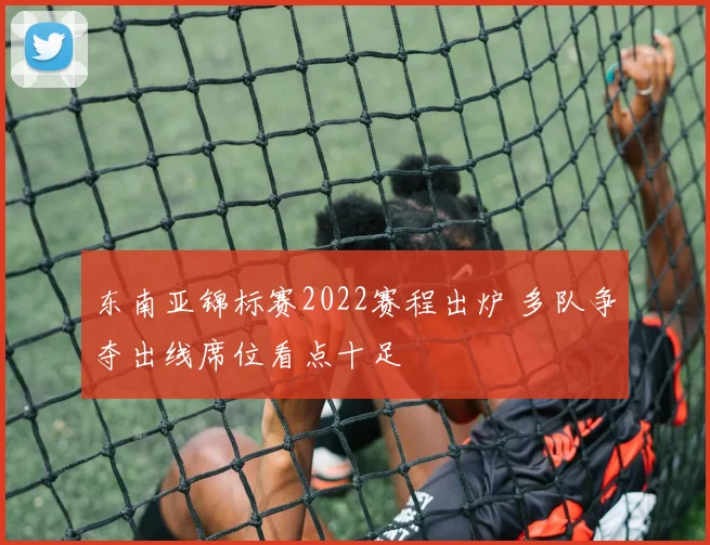 东南亚锦标赛2022赛程出炉 多队争夺出线席位看点十足