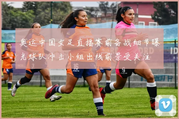 奥运中国女足直播赛前备战细节曝光球队冲击小组出线前景受关注