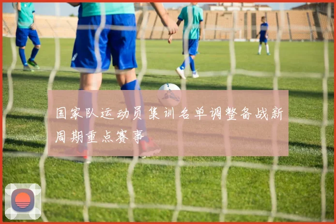 国家队运动员集训名单调整备战新周期重点赛事