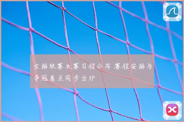 女排联赛决赛日程公布 赛程安排与争冠看点同步出炉