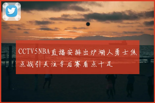 CCTV5NBA直播安排出炉湖人勇士焦点战引关注季后赛看点十足