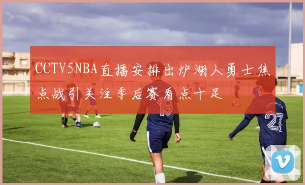CCTV5NBA直播安排出炉湖人勇士焦点战引关注季后赛看点十足