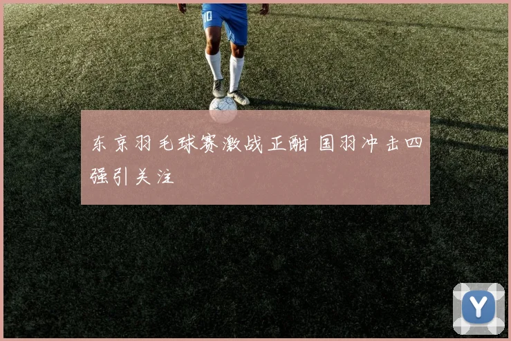 东京羽毛球赛激战正酣 国羽冲击四强引关注