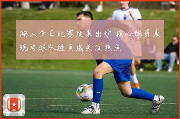 湖人今日比赛结果出炉 核心球员表现与球队胜负成关注焦点