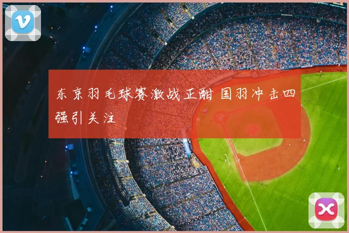 东京羽毛球赛激战正酣 国羽冲击四强引关注