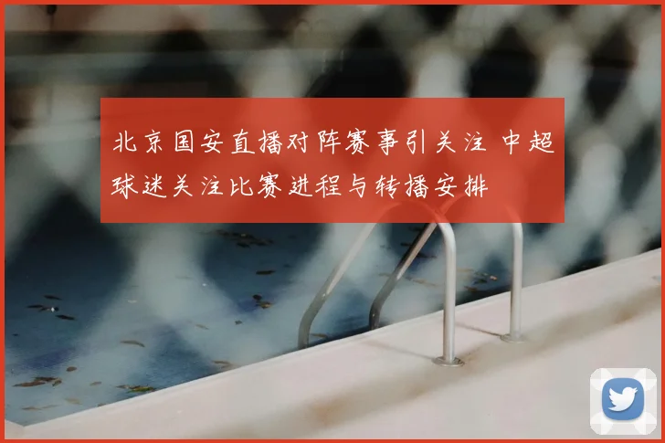 北京国安直播对阵赛事引关注 中超球迷关注比赛进程与转播安排