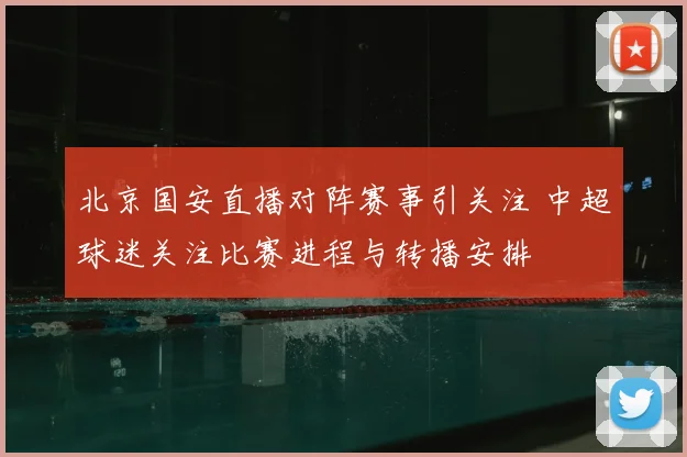 北京国安直播对阵赛事引关注 中超球迷关注比赛进程与转播安排