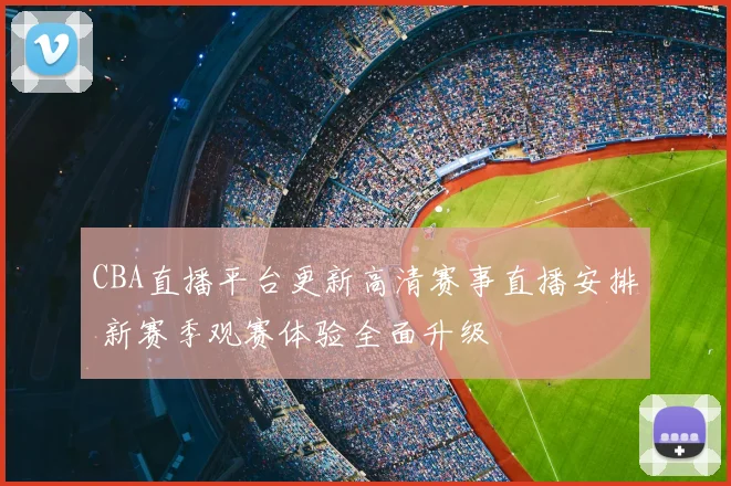 CBA直播平台更新高清赛事直播安排 新赛季观赛体验全面升级