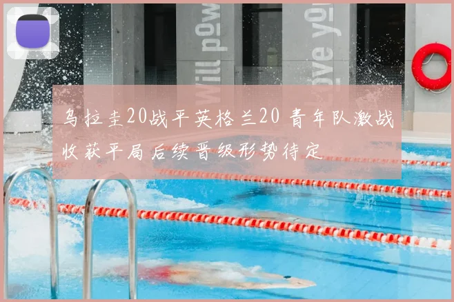 乌拉圭20战平英格兰20 青年队激战收获平局后续晋级形势待定