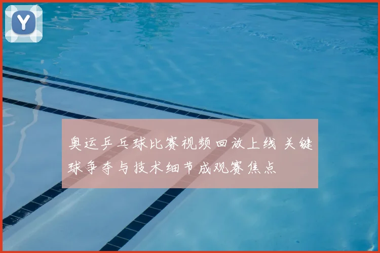 奥运乒乓球比赛视频回放上线 关键球争夺与技术细节成观赛焦点