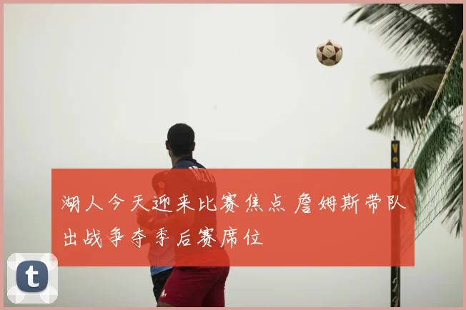湖人今天迎来比赛焦点 詹姆斯带队出战争夺季后赛席位
