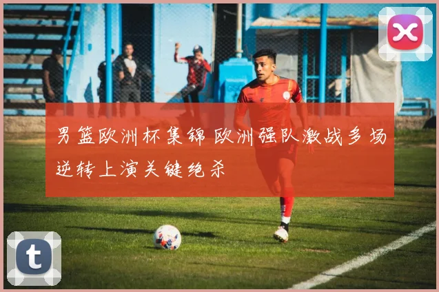 男篮欧洲杯集锦 欧洲强队激战多场逆转上演关键绝杀