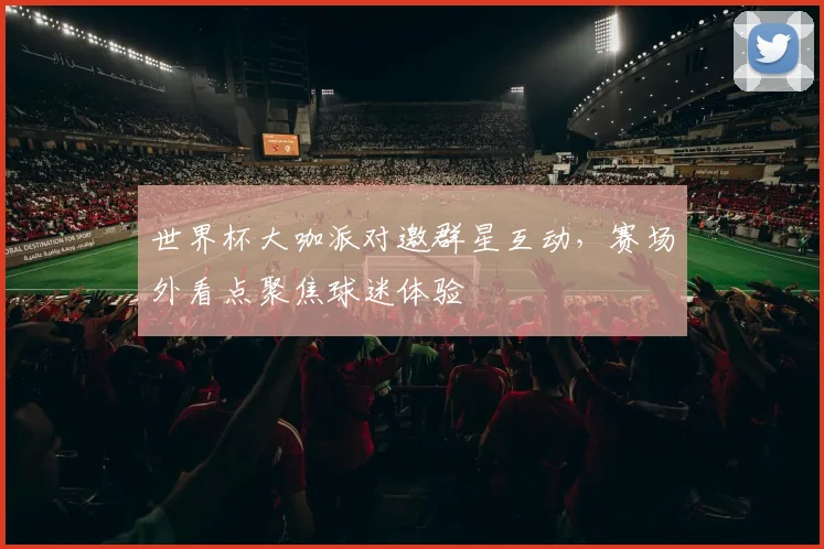世界杯大咖派对邀群星互动，赛场外看点聚焦球迷体验