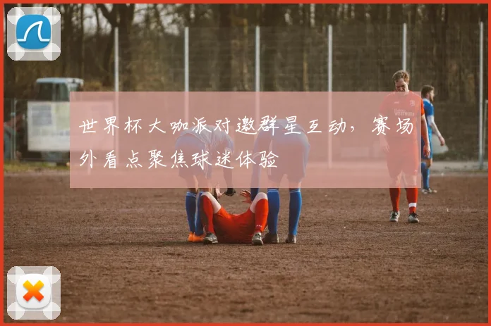世界杯大咖派对邀群星互动，赛场外看点聚焦球迷体验