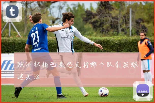 欧洲杯梅西表态支持哪个队引发球迷关注