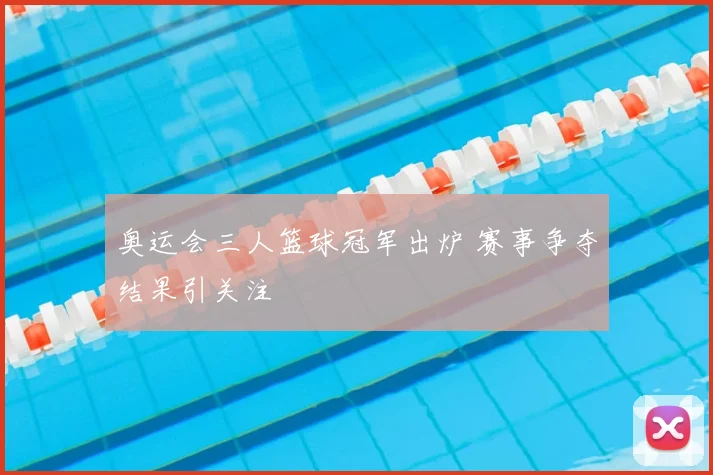 奥运会三人篮球冠军出炉 赛事争夺结果引关注